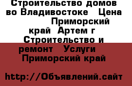 Строительство домов во Владивостоке › Цена ­ 5 000 - Приморский край, Артем г. Строительство и ремонт » Услуги   . Приморский край